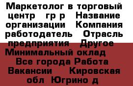 Маркетолог в торговый центр – гр/р › Название организации ­ Компания-работодатель › Отрасль предприятия ­ Другое › Минимальный оклад ­ 1 - Все города Работа » Вакансии   . Кировская обл.,Югрино д.